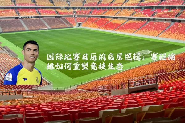 国际比赛日历的底层逻辑：赛程编排如何重塑竞技生态