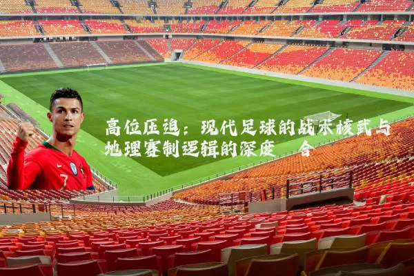 高位压迫:现代足球的战术核武与地理赛制逻辑的深度耦合